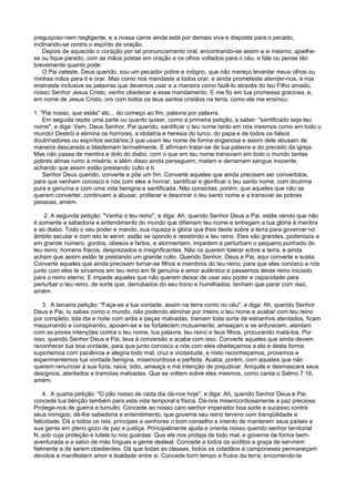 preguiçoso nem negligente, e a nossa carne ainda está por demais viva e disposta para o pecado,
inclinando-se contra o espírito de oração.
Depois de aquecido o coração por tal pronunciamento oral, encontrando-se assim a si mesmo, ajoelhe-
se ou fique parado, com as mãos postas em oração e os olhos voltados para o céu, e fale ou pense tão
brevemente quanto pode:
O Pai celeste, Deus querido, sou um pecador pobre e indigno, que não mereço levantar meus olhos ou
minhas mãos para ti e orar. Mas como nos mandaste a todos orar, e ainda prometeste atender-nos, e nos
ensinaste inclusive as palavras que devemos usar e a maneira como fazê-lo através do teu Filho amado,
nosso Senhor Jesus Cristo, venho obedecer a esse mandamento. E me fio em tua promessa graciosa, e,
em nome de Jesus Cristo, oro com todos os teus santos cristãos na terra, como ele me ensinou:
1. "Pai nosso, que estás" etc... do começo ao fim, palavra por palavra.
Em seguida repita uma parte ou quanto quiser, como a primeira petição, a saber: "santificado seja teu
nome", e diga: Vem, Deus Senhor, Pai querido, santificar o teu nome tanto em nós mesmos como em todo o
mundo! Destrói e elimina os horrores, a idolatria e heresia do turco, do papa e de todos os falsos
doutrinadores ou espíritos sectários,3 que usam teu nome de forma enganosa e assim dele abusam de
maneira descarada e blasfemam terrivelmente. E afirmam tratar-se de tua palavra e do preceito da igreja.
Mas não passa de mentira e dolo do diabo, com o que em teu nome transviam em todo o mundo tantas
pobres almas rumo à miséria; e além disso ainda perseguem, matam e derramam sangue inocente,
achando que assim estão prestando culto a ti.
Senhor Deus querido, converte e põe um fim. Converte aqueles que ainda precisam ser convertidos,
para que venham conosco e nós com eles a honrar, santificar e glorificar o teu santo nome, com doutrina
pura e genuína e com uma vida benigna e santificada. Não consintas, porém, que aqueles que não se
querem converter, continuem a abusar, profanar e desonrar o teu santo nome e a transviar as pobres
pessoas, amém.
2. A segunda petição: "Venha o teu reino", e diga: Ah, querido Senhor Deus e Pai, estás vendo que não
é somente a sabedoria e entendimento do mundo que difamam teu nome e entregam a tua glória à mentira
e ao diabo. Todo o seu poder e mando, sua riqueza e glória que lhes deste sobre a terra para governar no
âmbito secular e com isto te servir, estão se opondo e resistindo a teu reino. Eles são grandes, poderosos e
em grande número, gordos, obesos e fartos, e atormentam, impedem e perturbam o pequeno punhado do
teu reino, homens fracos, desprezados e insignificantes. Não os querem tolerar sobre a terra, e ainda
acham que assim estão te prestando um grande culto. Querido Senhor, Deus e Pai, aqui converte e susta.
Converte aqueles que ainda precisam tornar-se filhos e membros do teu reino, para que eles conosco e nós
junto com eles te sirvamos em teu reino em fé genuína e amor autêntico e passemos deste reino iniciado
para o reino eterno. E impede aqueles que não querem deixar de usar seu poder e capacidade para
perturbar o teu reino, de sorte que, derrubados do seu trono e humilhados, tenham que parar com isso,
amém.
3. A terceira petição: "Faça-se a tua vontade, assim na terra como no céu", e diga: Ah, querido Senhor
Deus e Pai, tu sabes como o mundo, não podendo eliminar por inteiro o teu nome e acabar com teu reino
por completo, lida dia e noite com ardis e peças malvadas, tramam toda sorte de estranhos atentados, ficam
maquinando e conspirando, apoiam-se e se fortalecem mutuamente, ameaçam e se enfurecem, atentam
com as piores intenções contra o teu nome, tua palavra, teu reino e teus filhos, procurando matá-los. Por
isso, querido Senhor Deus e Pai, leva à conversão e acaba com isso. Converte aqueles que ainda devem
reconhecer tua boa vontade, para que junto conosco e nós com eles obedeçamos a ela e desta forma
suportemos com paciência e alegria todo mal, cruz e vicissitude, e nisto reconheçamos, provemos e
experimentemos tua vontade benigna, misericordiosa e perfeita. Acaba, porém, com aqueles que não
querem renunciar à sua fúria, raiva, ódio, ameaça e má intenção de prejudicar. Aniquila e desmascara seus
desígnios, atentados e tramóias malvadas. Que se voltem sobre eles mesmos, como canta o Salmo 7.16,
amém.
4. A quarta petição: "O pão nosso de cada dia dá-nos hoje", e diga: Ah, querido Senhor Deus e Pai,
concede tua bênção também para esta vida temporal e física. Dá-nos misericordiosamente a paz preciosa.
Protege-nos de guerra e tumulto. Concede ao nosso caro senhor imperador boa sorte e sucesso contra
seus inimigos; dá-lhe sabedoria e entendimento, que governe seu reino terreno com tranqüilidade e
felicidade. Dá a todos os reis, príncipes e senhores o bom conselho e intento de manterem seus países e
sua gente em pleno gozo de paz e justiça. Principalmente ajuda e orienta nosso querido senhor territorial
N.,sob cuja proteção e tutela tu nos guardas: Que ele nos proteja de todo mal, e governe de forma bem-
aventurada e a salvo de más línguas e gente desleal. Concede a todos os súditos a graça de servirem
fielmente e de serem obedientes. Dá que todas as classes, todos os cidadãos e camponeses permaneçam
devotos e manifestem amor e lealdade entre si. Concede bom tempo e frutos da terra; encomendo-te
 