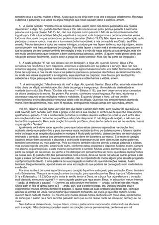 também casa e quinta, mulher e filhos. Ajuda que eu os dirija bem e os crie e eduque cristãmente. Rechaça
e domina o perversor e a todos os anjos malignos que nisso causam dano e estorvo, amém.
5. A quinta petição: "Perdoa-nos as nossas dívidas, assim como nós temos perdoados aos nossos
devedores", e diga: Ah, querido Senhor Deus e Pai, não nos leves ao juízo, porque perante ti nenhuma
pessoa viva é justa (Salmo 143.2). Ah, não nos imputes como pecado o fato de sermos infelizmente tão
ingratos por toda a tua indizível bênção, espiritual e corporal, e de tropeçarmos e pecarmos muitas vezes
todos os dias, mais do que sabemos ou podemos perceber (Salmo 19.12). Não leves em consideração quão
piedosos ou maus somos, mas sim a tua misericórdia insondável, a nós concedida em Cristo, teu Filho
amado. Perdoa também a todos os nossos inimigos, a todos que nos fazem sofrer ou nos injustiçam, assim
como também nós lhes perdoamos de coração. Pois eles fazem o maior mal a si mesmos ao provocarem a
tua ira através de seu comportamento em relação a nós; e a nós de nada adianta a sua perdição, mas sim
em muito preferiríamos que tivessem a bem-aventurança conosco, amém. (E quem neste ponto sente que
não pode perdoar facilmente, queira pedir a graça de poder perdoar. Mas isto faz parte da pregação.)
6. A sexta petição: "E não nos deixes cair em tentação", e diga: Ah, querido Senhor, Deus e Pai,
conserva-nos resolutos e bem dispostos, ardorosos e aplicados em tua palavra e serviço. Que não nos
sintamos seguros, preguiçosos e relaxados, como se agora tivéssemos tudo, e o diabo ferino nos assalte e
tome de surpresa, e nos tire de novo a tua palavra preciosa ou provoque discórdia e sectarismo entre nós,
ou ainda nos atraia ao pecado e à vergonha, seja espiritual ou corporal; mas dá-nos, por teu Espírito,
sabedoria e força, para que lhe resistamos com bravura e obtenhamos a vitória, amém.
7. A sétima petição: "Mas livra-nos do mal" e diga: Ah, querido Senhor, Deus e Pai, esta vida miserável
é tão cheia de aflição e infelicidade, tão cheia de perigo e insegurança, tão repleta de deslealdade e
maldade (como diz São Paulo: "Os dias são maus" — Efésios 5.16), que bem deveríamos estar cansados
da vida e desejosos da morte. Tu, porém, Pai amado, conheces nossa fraqueza. Por isso, ajuda-nos a
atravessar seguros esses múltiplos males e maldades. E quando chegar a hora, dá-nos um fim
misericordioso e uma despedida venturosa deste vale de aflição. Que não nos amedrontemos diante da
morte, nem desanimemos, mas, com fé resoluta, entreguemos nossas almas em tuas mãos, amém.
Por fim, observe que de cada vez você tem que fazer o amém bem forte, sem duvidar de que Deus o
está ouvindo com certeza, com toda a graça, e diz sim à sua oração. E lembre-se de que não está sozinho
ajoelhado ou parado. Toda a cristandade ou todos os cristãos devotos estão com você, e você entre eles,
em oração unânime e concorde, a qual Deus não pode desprezar. E não largue da oração, a não ser que
tenha dito ou pensado: Bem, esta oração foi ouvida por Deus, disso tenho certeza e o sei de verdade. Isso é
o que significa "Amém".
Igualmente você deve saber que não quero que todas estas palavras sejam ditas na oração. Isso
acabaria dando num palavrório e pura conversa vazia, recitado do livro ou da letra como o foram o rosário
entre os leigos e as orações dos padres e monges.4 Muito pelo contrário, quero com isso ter estimulado e
ensinado o coração, acerca dos pensamentos que se deve ter durante o pai-nosso. E a esses o coração
(quando estiver bem aquecido e disposto a orar) pode expressar muito bem com muitas outras palavras,
também com menos ou mais palavras. Pois eu mesmo também não me prendo a essas palavras e sílabas,
mas as falo hoje de um jeito, amanhã de outro, conforme estou propenso e disposto. Mesmo assim, sempre
me atenho, o quanto posso, a este mesmo pensamento e sentido. Muitas vezes acontece que, em alguma
parte ou petição do pai-nosso, eu venho a me delongar em pensamentos tão ricos, que deixo esperar todas
as outras seis. E quando vêm tais pensamentos ricos e bons, deve-se deixar de lado as outras preces e dar
lugar a esses pensamentos e ouvi-los em silêncio, não os impedindo de modo algum; pois ali está pregando
o próprio Espírito Santo. E uma palavra de sua pregação é melhor do que mil orações nossas. Assim
também, freqüentemente, aprendi mais em uma só oração do que poderia ter conseguido com muita leitura
e reflexão.
Por essa razão é de suma importância que o coração fique livre e disposto para a oração. Como também
o diz Eclesiastes: "Prepara teu coração antes da oração, para que não ponhas Deus à prova." (Eclesiastes
5.1s e Eclesiástico 18.23) Que outra coisa é, senão tentar a Deus, se a boca fica tagarelando e o coração
está distraído em outros lugares? — como aquele padre que reza assim: Deus, in adiutorium meum intende
— peão, já atrelaste o cavalo? — Domine, ad adiuvandum me festina — criada, vai tirar leite das vacas;
Gloria patri et filio et spiritui sane-to.5 — anda, guri, que a peste te pega, etc. Dessas orações ouvi e
experimentei muitas em meu tempo no papado. E quase todas as suas orações são deste tipo, com que
apenas se zomba de Deus. Seria melhor que ficassem brincando, ao invés, já que não podem ou não
querem fazer nada de melhor. Eu mesmo orei muitas dessas horas canônicas em meus dias, infelizmente,
de sorte que o salmo ou a hora se tinha passado sem que eu me desse conta se estava no começo ou no
meio.
Nem todos se deixem levar, no que dizem, como o padre acima mencionado, misturando os afazeres
com a oração. Não obstante procedem assim no coração com os pensamentos, perdem-se em mil
 