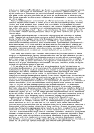 fantasias, e ao chegarem no fim, não sabem o que fizeram ou por que partes passaram; começam dizendo
"Laudate", e já estão no país das mil maravilhas. Acho que ninguém acharia ludíbrio mais ridículo, se
alguém pudesse ver os pensamentos que um coração frio e sem devoção vai misturando durante a oração.
Mas, agora, louvado seja Deus, estou vendo que não é uma boa oração se alguém se esquece do que
falou. Porque uma oração bem feita considera cuidadosamente todas as palavras e pensamentos do início
até o fim da oração.
Assim, um barbeiro aplicado e competente tem que voltar seu pensamento, sua atenção e seus olhos,
com muita precisão, para a navalha e os cabelos, e não se descuidar, não sabendo que esteja afiando ou
cortando. Mas, se ele, ao mesmo tempo, quisesse fazer muita conversa ou ficar pensando ou olhando
outras coisas, certamente iria cortar fora a boca ou o nariz, e até o pescoço. Desta forma, cada coisa que é
para ser bem feita, quer ter a pessoa inteira, com todos os seus sentidos e membros, como se diz: "pluribus
intentus minor est ad singula sensus" — Quem pensa em muita coisa, não pensa em nada, também não
faz nada direito. Tanto mais a oração precisa ter o coração uno, por inteiro e exclusivo, se é que deva ser
uma boa oração.
Com isso está brevemente descrita a forma como eu mesmo costumo orar o pai-nosso ou qualquer
oração. Pois ainda hoje me alimento do pai-nosso como um bebê, dele bebo e como feito um velho; não
consigo me fartar dele, sendo para mim a melhor de todas as orações, mais ainda que os salmos (que
realmente aprecio muito). Na verdade, vemos que foi o bom Mestre que a criou e ensinou, e é
profundamente lamentável que tal oração, de tão excelente Mestre, seja recitada sem qualquer devoção e
assim desvirtuada em todo o mundo. Muitos há que rezam talvez mil pai-nossos por ano, e mesmo que
rezassem durante mil anos, não teriam provado nem orado sequer uma única letra ou pontinho. Enfim, o
pai-nosso é o maior dos mártires sobre a terra, (como nome e como palavra de Deus). Pois todo mundo o
maltrata e abusa dele, sendo poucos os que o consolam e alegram com uso conveniente.
Caso, porém, além do tempo para o pai-nosso, me sobrar tempo e oportunidade, procedo da mesma
forma com os Dez Mandamentos. Pego um ponto depois do outro, para que fique inteiramente livre para a
oração (o quanto isso for possível), fazendo de cada mandamento um quádruplo, ou uma coroa torcida
quatro vezes, ou seja: Tomo cada mandamento primeiro como um ensinamento, como ele na realidade o é
em si mesmo, e reflito o que nosso Senhor Deus nele exige de mim com tanta seriedade; por outro, faço
dele uma ação de graça; em terceiro lugar, uma confissão, e em quarto, uma oração, a saber, da seguinte
maneira, com pensamentos e palavras deste tipo:
1. "Eu sou o Senhor, teu Deus", etc. "Não terás outros deuses diante de mim", etc. Aqui penso em
primeiro lugar que Deus exige de mim e me ensina a confiar nele de coração em todas as coisas, e que ele,
muito seriamente, deseja ser meu Deus. E como tal devo considerá-lo, sob pena de perder a eterna bem-
aventurança. E meu coração em nada mais deve basear-se ou confiar, seja em algum bem, honra,
sabedoria, poder, santidade ou qualquer criatura. Em segundo lugar, sou grato à sua insondável
misericórdia, por se voltar tão paternalmente para mim, homem perdido, oferecendo-se a si mesmo sem ser
solicitado nem procurado e sem qualquer merecimento meu, para ser meu Deus, aceitar-me, e por querer
ele ser meu consolo, proteção, auxilio e força em todas as aflições. Isso que nós pobres e cegos seres
humanos temos procurado diversos deuses e ainda os procuraríamos, caso ele mesmo não se fizesse ouvir
de forma tão manifesta e se nos não oferecesse em nossa linguagem humana, querendo ser nosso Deus.
Quem, por tudo isso, lhe pode agradecer o bastante para sempre e eternamente? Em terceiro lugar,
confesso e professo meu grande pecado e ingratidão, de ter desprezado, de maneira tão vergonhosa,
doutrina tão bela e dádiva tão valiosa por toda minha vida, e de ter provocado sua ira de forma tão horrível
com inúmeras idolatrias; isso me dói e peço misericórdia. Em quarto lugar, peço e falo: Deus meu e Senhor,
ajuda-me por tua graça que eu, a cada dia, consiga aprender e compreender melhor este teu mandamento
e possa em confiança sincera, agir de acordo. Protege meu coração, para que não me torne tão esquecido
e ingrato, não procure outros deuses nem consolo em quaisquer criaturas, mas permaneça de todo o
coração unicamente contigo, meu único Senhor. Amém, querido Senhor Deus e Pai, amém.
Em seguida (se eu quiser ou tiver tempo), o segundo mandamento, também em quatro voltas, ou seja:
"Não tomarás em vão o nome do Senhor teu Deus", etc. Primeiro aprendo daí que devo manter glorioso,
santo e belo o nome de Deus, e, por meio dele, não jurar, imprecar, mentir; não ser presunçoso nem
procurar a própria dignidade ou nome, mas, em humildade invocar, adorar, exaltar e glorificar o seu nome. E
deixo que toda minha honra e glória esteja no fato de ele ser meu Deus e de eu ser sua pobre criatura e
servo indigno. Por outro lado, agradeço pela dádiva maravilhosa que ele me concedeu: De me ter revelado
e concedido seu nome; de eu poder me gabar do seu nome e me deixar chamar de servo e criatura de
Deus, etc; e de seu nome ser meu refúgio como um castelo forte (conforme diz Salomão), no qual o justo se
refugia e é protegido (Provérbios 18.10). Em terceiro lugar, confesso e professo meu vergonhoso e grave
pecado que cometi contra este mandamento em minha vida: Não só deixei de invocar, de exaltar e de
glorificar o seu santo nome, mas também me mostrei ingrato por essa dádiva, dela abusando para toda
sorte de infâmia e pecado, jurando, mentindo, enganando, etc. Disso me arrependo e imploro misericórdia e
perdão, etc. Em quarto lugar, suplico auxílio e força, para doravante poder aprender bem esse
 