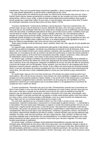 mandamento. Peço que me guarde dessa vergonhosa ingratidão, o abuso e pecado contra seu nome, e, ao
invés, seja achado agradecido e no devido temor e glorificação de seu nome.
E como disse acima com referência ao pai-nosso, da mesma forma recomendo mais uma vez: Caso o
Espírito Santo intervier nesses pensamentos e começar a pregar em seu coração com ricos e iluminados
pensamentos, dê-lhe a honra, então, e deixe de lado esses pensamentos preconcebidos; fique quieto e
escute aquele que o sabe fazer melhor do que você; e o que ele pregar, isso grave e tome nota. E haverá
de contemplar maravilhas na lei de Deus (como diz Davi, Salmo 119.18).
O terceiro mandamento: "Lembra-te de santificar o dia de descanso." Aqui tomo conhecimento, em
primeiro lugar, de que o dia de descanso é uma lei, destinado não para o ócio nem para o prazer carnal,
mas para ser por nós santificado. Mas não é por nossa obra e atuação que ele é santificado; porque nossas
obras não são santas; é santificado pela palavra de Deus, pois só ela é pura e santa, e santifica a tudo que
com ela está em contato, seja tempo, lugar, pessoa, trabalho, descanso, etc. Pois através da palavra
também as nossas obras se tornam santas, conforme diz S. Paulo em 1 Timóteo 4.4s: Toda criatura é
santificada através da palavra e da oração. Por esse motivo vejo nisso que no dia de descanso eu devo, em
primeiro lugar, ouvir e refletir sobre a palavra de Deus, e na mesma palavra então agradecer e louvar a
Deus por todas as suas bênçãos, bem como orar por mim e por todo mundo.
Quem assim procede no dia de descanso, esse o santifica. Quem não o faz, age pior do que aqueles que
nele trabalham.
Em segundo lugar, agradeço nesse mandamento pela grande e bela bênção e graça de Deus de nos ter
concedido sua palavra e pregação, mandando-nos praticá-las em especial no dia de descanso. Esse
tesouro, não há coração humano que o possa valorizar o bastante, pois sua palavra é a única luz nas trevas
desta vida, e é uma palavra da vida, de consolo e de toda bem-aventurança. E onde não estiver presente a
querida e salutar palavra, ali há só terrível e assustadora escuridão, engano, sectarismo, morte, toda sorte
de infelicidade e tirania do diabo, como todos os dias vemos diante dos nossos olhos.
Em terceiro lugar, confesso e professo meu grande pecado e vergonhosa ingratidão de ter passado os
dias de descanso de forma tão infame em minha vida, desprezando de maneira tão lastimável sua palavra
cara e preciosa; de ter sido preguiçoso, indisposto e enfastiado de ouvi-la, isto para não falar de que jamais
a procurei de coração nem por ela agradeci. Deixei, portanto, que meu Deus em vão pregasse para mim e
desprezei o tesouro precioso, pisando-o com os pés. E ele o tolerou de minha parte por exclusiva bondade
divina, e nem por isso deixou de continuar a pregar para mim e de me chamar para a bem-aventurança de
minha alma, com todo amor e toda a fidelidade paterna e divina; por isso lamento e peço misericórdia e
perdão.
Em quarto lugar, rogo por mim e por todo mundo que o Pai amado nos queira conservar junto à sua
santa palavra, não a tire de nós por causa do nosso pecado, de nossa ingratidão e negligência; queira ele
proteger-nos contra espíritos sectários e falsos mestres, e nos enviar bons e fiéis obreiros para a sua seara,
isto é, pastores e pregadores leais e devotos; ele também nos dê a graça de, em humildade, ouvirmos,
aceitarmos e fazermos jus a essa palavra que é sua própria palavra, e de agradecermos e louvarmos de
coração por isso; e assim por diante.
O quarto mandamento: "Honrarás a teu pai e tua mãe." Primeiramente, aprendo aqui a reconhecer em
Deus o meu Criador e como me criou de forma tão maravilhosa com corpo e alma; que dos meus pais me
deu a vida, e lhes deu o coração de me servirem como fruto do seu corpo na medida em que lhes foi
possível, que me alimentaram, conservaram, cuidaram e educaram com muito zelo, preocupação, risco,
esforço e trabalho. E até este momento ele me guardou e muitas vezes também ajudou como sua criatura,
em corpo e alma, contra inúmeros perigos e dificuldades, como se a cada momento me criasse de novo.
Pois o diabo nem por um momento sequer deixa de nos invejar a vida.
Por outro lado, agradeço ao rico e bondoso Criador, por mim e todo o mundo, por ter, com esse
mandamento, instituído e preservado o crescimento e a conservação do gênero humano — a vida familiar e
a vida pública. Pois sem essas duas instituições ou regimes o mundo não poderia persistir nem por um ano,
porque sem o regime secular não há paz; e onde não há paz, não pode haver vida familiar; onde não há
vida familiar, não podem ser gerados nem educados filhos, e paternidade e maternidade teriam que acabar
completamente. Mas para isso está aí esse mandamento, mantendo e guardando a ambos, vida familiar e
vida política, determinando obediência para filhos e súditos, cuidando também para que ela realmente seja
prestada. Ou então, onde isso não acontecer, ele não o deixa impune. Caso contrário, os filhos há muito
que teriam solapado toda a vida familiar com sua desobediência, e os súditos teriam acabado com a vida
política através de tumultos, porque seu número é muito maior que o de pais e regentes. Por essa razão
também essa bênção é inestimável.
Em terceiro lugar, confesso e professo minha lastimável desobediência e pecado pelo fato de ter
infringido esse mandamento do meu Deus: Não honrei meus pais, nem fui obediente; indignei e ofendi-os
com freqüência; aceitei seu castigo paternal com impaciência e resmunguei contra eles; desconsiderei sua
leal admoestação, preferindo o convívio irresponsável de malandros perversos. Isto que Deus mesmo não
permite que esses filhos desobedientes escapem e tenham vida longa, como, pois, muitos há que por causa
 
