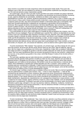 disso morrem e sucumbem de modo vergonhoso antes de alcançarem idade adulta. Pois quem não
obedece a pai e mãe, tem que obedecer ao carrasco ou senão perder cruelmente sua vida pela ira de Deus,
etc. Por tudo isto lamento e peço misericórdia e perdão.
Em quarto lugar, rogo por mim e por todo mundo que Deus nos queira conceder sua graça e derramar
ricamente sua bênção sobre a vida familiar e vida política; que doravante nos tornemos devotos, honremos
os pais, sejamos obedientes às autoridades, resistamos ao diabo e não sigamos sua incitação à
desobediência e tumulto; que, portanto, ajudemos ativamente a melhorar o lar e o país, e manter a paz, em
honra e louvor a Deus, para o nosso próprio proveito e todo bem; e que reconheçamos essas suas dádivas
e sejamos gratos por elas. Aqui deve acompanhar também a intercessão pelos pais e autoridades: Que
Deus lhes conceda entendimento e sabedoria de nos liderarem e governarem de forma pacífica e
venturosa. Ele os guarde da tirania, de excessos e de fúrias desenfreadas. Que os livre disso, para que
honrem a palavra de Deus, não provoquem perseguições nem causem injustiça a alguém, porque essas
dádivas elevadas se têm que alcançar através da oração, como o ensina S. Paulo em Colossenses 4.2.
Senão o diabo acaba tomando conta e atua de modo perverso e desenfreado.
E se você também for pai ou mãe, então agora é a ocasião de não se esquecer de si mesmo, nem dos
seus filhos e da sua criadagem. Peça com seriedade que o querido Pai o colocou na dignidade do seu nome
e ofício e quer que você também seja chamado e honrado como pai. Peça-lhe, pois, com seriedade que lhe
conceda a graça e a bênção de dirigir e alimentar sua mulher, seus filhos e sua criadagem de forma divina e
cristã; que lhe dê sabedoria e força de bem educá-los; e a eles, um bom coração e boa vontade de
seguirem seus ensinamentos e de lhe obedecerem. Pois tanto as próprias crianças como o seu
desenvolvimento são dádivas divinas, tanto que saiam bem e permaneçam bem. Caso contrário um lar nada
será senão um chiqueiro, sim, uma escola de malandros, como se observa entre a gente ímpia e devassa.
O quinto mandamento: "Não matarás." Aqui aprendo, em primeiro lugar, que Deus deseja de mim que eu
ame meu próximo, de forma que não lhe cause nenhum dano em seu corpo, seja em palavras, seja em
atos; não me vingue nem o prejudique com minha raiva, impaciência, inveja, ódio ou qualquer malevolência,
mas saiba que tenho a obrigação de ajudá-lo e dar-lhe conselho adequado em todas as suas necessidades
físicas. Pois com esse mandamento Deus me incumbiu da guarda do corpo do meu próximo, e determinou,
por sua vez, a meu próximo que guarde o meu corpo, como fala Siraque: A cada um de nós ele confiou o
seu próximo.6
Por outro lado, agradeço aqui por este indizível amor, providência e fidelidade para comigo: por ter
levantado esta tão grande e forte guarda e muralha ao redor do meu corpo, fazendo com que todas as
pessoas tenham a obrigação de me poupar e me proteger, assim como também eu tenho esta mesma
obrigação para com todas as demais pessoas. Ele também cuida de sua observância, e onde ela não se
realiza, Deus estabeleceu a espada para castigo daqueles que não o cumprem. Caso contrário, não
existisse esse seu mandamento e instituição, o diabo haveria de perpetrar tamanho morticínio entre nós
pessoas humanas, que ninguém poderia viver em segurança por uma hora sequer, como de fato acontece
quando Deus se indigna e pune o mundo desobediente e ingrato.
Em terceiro lugar, confesso e lastimo aqui a maldade minha e do mundo: Não só a terrível ingratidão por
este seu paternal amor e cuidado para conosco, mas — e isto é o mais vergonhoso — o fato de não
conhecermos tal mandamento e ensino, tampouco dele querermos tomar conhecimento; desprezamo-lo,
como se nada tivesse a ver conosco ou como se dele nenhum proveito pudéssemos ter. E ainda andamos
despreocupados, e nem sequer deixamos que nossa consciência se impressione com o fato de, à revelia
deste mandamento, desprezarmos, abandonarmos, sim, perseguirmos e lesarmos o nosso próximo, ou até
o matarmos em nosso coração, agindo conforme a nossa ira, raiva e toda maldade, como se estivéssemos
agindo bem e corretamente. A verdade é que está na hora da lamentação e do clamor sobre nós facínoras
malvados e gente cega, selvagem e má, que nos pisamos, batemos, esfolamos, mutilamos, mordemos e
devoramos mutuamente como animais enfurecidos, e não nos deixamos intimidar o mínimo por esse sério
mandamento de Deus; e assim por diante.
Em quarto lugar, peço que o Pai amado nos queira ensinar a reconhecer esse seu santo mandamento e
ajudar com que também procedamos e vivamos de acordo: Que nos proteja a todos daquele homicida que é
o mestre e exemplo de todo morticínio e dano (João 8.44). Que conceda sua graça abundante para que as
pessoas (e nós com elas) sejam amáveis, mansas e bondosas entre si, perdoem-se sinceramente e cada
um suporte a falha e defeito do outro de forma cristã e fraternal. E assim vivam em boa paz e união, como
no-lo ensina e de nós exige esse mandamento.
O sexto mandamento: "Não adulterarás." Aqui, mais uma vez, aprendo o que Deus pretende comigo e o
que deseja de mim: Que eu viva em castidade, pureza e temperança, em pensamentos, palavras e atos.
Que não desonre a mulher, filha ou criada de quem quer que seja, mas ajude a socorrer, proteger e fazer
tudo em prol de sua honra e pureza, bem como ajude a refrear as más línguas que comprometem ou
roubam a sua honra. Pois tudo isso é minha obrigação. E Deus deseja de mim que eu não apenas deixe
intata a honra da mulher e dos familiares de meu próximo, mas também sinta a obrigação de ajudar a
 