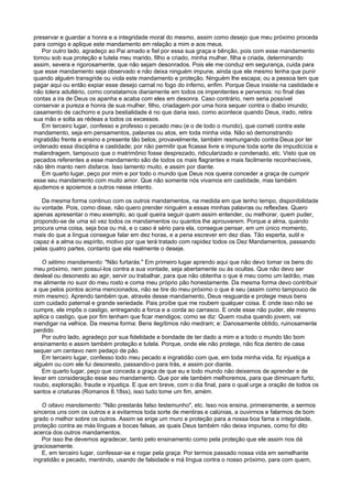 preservar e guardar a honra e a integridade moral do mesmo, assim como desejo que meu próximo proceda
para comigo e aplique este mandamento em relação a mim e aos meus.
Por outro lado, agradeço ao Pai amado e fiel por essa sua graça e bênção, pois com esse mandamento
tomou sob sua proteção e tutela meu marido, filho e criado, minha mulher, filha e criada, determinando
assim, severa e rigorosamente, que não sejam desonrados. Pois ele me conduz em segurança, cuida para
que esse mandamento seja observado e não deixa ninguém impune, ainda que ele mesmo tenha que punir
quando alguém transgride ou viola este mandamento e proteção. Ninguém lhe escapa; ou a pessoa tem que
pagar aqui ou então expiar esse desejo carnal no fogo do inferno, enfim. Porque Deus insiste na castidade e
não tolera adultério, como constatamos diariamente em todos os impenitentes e perversos: no final das
contas a ira de Deus os apanha e acaba com eles em desonra. Caso contrário, nem seria possível
conservar a pureza e honra de sua mulher, filho, criadagem por uma hora sequer contra o diabo imundo;
casamento de cachorro e pura bestialidade é no que daria isso, como acontece quando Deus, irado, retira
sua mão e solta as rédeas a todos os excessos.
Em terceiro lugar, confesso e professo o pecado meu (e o de todo o mundo), que cometi contra este
mandamento, seja em pensamentos, palavras ou atos, em toda minha vida. Não só demonstrando
ingratidão frente a ensino e presente tão belos; provavelmente, também resmungando contra Deus por ter
ordenado essa disciplina e castidade; por não permitir que ficasse livre e impune toda sorte de impudicícia e
malandragem, tampouco que o matrimônio fosse desprezado, ridicularizado e condenado, etc. Visto que os
pecados referentes a esse mandamento são de todos os mais flagrantes e mais facilmente reconhecíveis,
não têm manto nem disfarce. Isso lamento muito, e assim por diante.
Em quarto lugar, peço por mim e por todo o mundo que Deus nos queira conceder a graça de cumprir
esse seu mandamento com muito amor. Que não somente nós vivamos em castidade, mas também
ajudemos e apoiemos a outros nesse intento.
Da mesma forma continuo com os outros mandamentos, na medida em que tenho tempo, disponibilidade
ou vontade. Pois, como disse, não quero prender ninguém a essas minhas palavras ou reflexões. Quero
apenas apresentar o meu exemplo, ao qual queira seguir quem assim entender, ou melhorar, quem puder,
propondo-se de uma só vez todos os mandamentos ou quantos lhe aprouverem. Porque a alma, quando
procura uma coisa, seja boa ou má, e o caso é sério para ela, consegue pensar, em um único momento,
mais do que a língua consegue falar em dez horas, e a pena escrever em dez dias. Tão esperta, sutil e
capaz é a alma ou espírito, motivo por que terá tratado com rapidez todos os Dez Mandamentos, passando
pelas quatro partes, contanto que ela realmente o deseje.
O sétimo mandamento: "Não furtarás." Em primeiro lugar aprendo aqui que não devo tomar os bens do
meu próximo, nem possuí-los contra a sua vontade, seja abertamente ou às ocultas. Que não devo ser
desleal ou desonesto ao agir, servir ou trabalhar, para que não obtenha o que é meu como um ladrão, mas
me alimente no suor do meu rosto e coma meu próprio pão honestamente. Da mesma forma devo contribuir
a que pelos pontos acima mencionados, não se tire do meu próximo o que é seu (assim como tampouco de
mim mesmo). Aprendo também que, através desse mandamento, Deus resguarda e protege meus bens
com cuidado paternal e grande seriedade. Pais proíbe que me roubem qualquer coisa. E onde isso não se
cumpre, ele impôs o castigo, entregando a forca e a corda ao carrasco. E onde esse não puder, ele mesmo
aplica o castigo, que por fim tenham que ficar mendigos; como se diz: Quem rouba quando jovem, vai
mendigar na velhice. Da mesma forma: Bens ilegítimos não medram; e: Danosamente obtido, ruinosamente
perdido.
Por outro lado, agradeço por sua fidelidade e bondade de ter dado a mim e a todo o mundo tão bom
ensinamento e assim também proteção e tutela. Porque, onde ele não protege, não fica dentro de casa
sequer um centavo nem pedaço de pão.
Em terceiro lugar, confesso todo meu pecado e ingratidão com que, em toda minha vida, fiz injustiça a
alguém ou com ele fui desonesto, passando-o para trás, e assim por diante.
Em quarto lugar, peço que conceda a graça de que eu e todo mundo não deixemos de aprender e de
levar em consideração esse seu mandamento. Que por ele também melhoremos, para que diminuam furto,
roubo, exploração, fraude e injustiça. E que em breve, com o dia final, para o qual urge a oração de todos os
santos e criaturas (Romanos 8.18ss), isso tudo tome um fim, amém.
O oitavo mandamento: "Não prestarás falso testemunho", etc. Isso nos ensina, primeiramente, a sermos
sinceros uns com os outros e a evitarmos toda sorte de mentiras e calúnias, a ouvirmos e falarmos de bom
grado o melhor sobre os outros. Assim se erige um muro e proteção para a nossa boa fama e integridade,
proteção contra as más línguas e bocas falsas, as quais Deus também não deixa impunes, como foi dito
acerca dos outros mandamentos.
Por isso lhe devemos agradecer, tanto pelo ensinamento como pela proteção que ele assim nos dá
graciosamente.
E, em terceiro lugar, confessar-se e rogar pela graça: Por termos passado nossa vida em semelhante
ingratidão e pecado, mentindo, usando de falsidade e má língua contra o nosso próximo, para com quem,
 