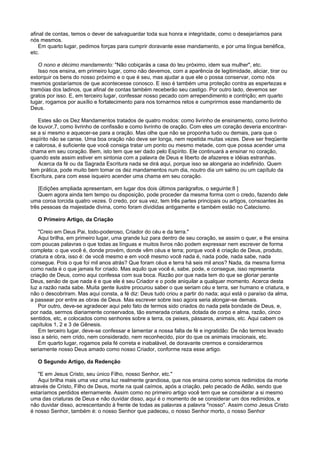 afinal de contas, temos o dever de salvaguardar toda sua honra e integridade, como o desejaríamos para
nós mesmos.
Em quarto lugar, pedimos forças para cumprir doravante esse mandamento, e por uma língua benéfica,
etc.
O nono e décimo mandamento: "Não cobiçarás a casa do teu próximo, idem sua mulher", etc.
Isso nos ensina, em primeiro lugar, como não devemos, com a aparência de legitimidade, aliciar, tirar ou
extorquir os bens do nosso próximo e o que é seu, mas ajudar a que ele o possa conservar, como nós
mesmos gostaríamos de que acontecesse conosco. E isso é também uma proteção contra as espertezas e
tramóias dos ladinos, que afinal de contas também receberão seu castigo. Por outro lado, devemos ser
gratos por isso. E, em terceiro lugar, confessar nosso pecado com arrependimento e contrição; em quarto
lugar, rogamos por auxílio e fortalecimento para nos tornarmos retos e cumprirmos esse mandamento de
Deus.
Estes são os Dez Mandamentos tratados de quatro modos: como livrinho de ensinamento, como livrinho
de louvor,7, como livrinho de confissão e como livrinho de oração. Com eles um coração deveria encontrar-
se a si mesmo e aquecer-se para a oração. Mas olhe que não se proponha tudo ou demais, para que o
espírito não se canse. Uma boa oração não deve ser longa, nem repetida muitas vezes. Deve ser freqüente
e calorosa, é suficiente que você consiga tratar um ponto ou mesmo metade, com que possa acender uma
chama em seu coração. Bem, isto tem que ser dado pelo Espírito. Ele continuará a ensinar no coração,
quando este assim estiver em sintonia com a palavra de Deus e liberto de afazeres e idéias estranhas.
Acerca da fé ou da Sagrada Escritura nada se dirá aqui, porque isso se alongaria ao indefinido. Quem
tem prática, pode muito bem tomar os dez mandamentos num dia, noutro dia um salmo ou um capítulo da
Escritura, para com esse isqueiro acender uma chama em seu coração.
[Edições ampliada apresentam, em lugar dos dois últimos parágrafos, o seguinte:8 ]
Quem agora ainda tem tempo ou disposição, pode proceder da mesma forma com o credo, fazendo dele
uma coroa torcida quatro vezes. 0 credo, por sua vez, tem três partes principais ou artigos, consoantes às
três pessoas da majestade divina, como foram divididas antigamente e também estão no Catecismo.
O Primeiro Artigo, da Criação
"Creio em Deus Pai, todo-poderoso, Criador do céu e da terra."
Aqui brilha, em primeiro lugar, uma grande luz para dentro de seu coração, se assim o quer, e lhe ensina
com poucas palavras o que todas as línguas e muitos livros não podem expressar nem escrever de forma
completa: o que você é, donde provém, donde vêm céus e terra; porque você é criação de Deus, produto,
criatura e obra, isso é: de você mesmo e em você mesmo você nada é, nada pode, nada sabe, nada
consegue. Pois o que foi mil anos atrás? Que foram céus e terra há seis mil anos? Nada, da mesma forma
como nada é o que jamais for criado. Mas aquilo que você é, sabe, pode, e consegue, isso representa
criação de Deus, como aqui confessa com sua boca. Razão por que nada tem do que se gloriar perante
Deus, senão de que nada é e que ele é seu Criador e o pode aniquilar a qualquer momento. Acerca desta
luz a razão nada sabe. Muita gente ilustre procurou saber o que seriam céu e terra, ser humano e criatura, e
não o descobriram. Mas aqui consta, a fé diz: Deus tudo criou a partir do nada; aqui está o paraíso da alma,
a passear por entre as obras de Deus. Mas escrever sobre isso agora seria alongar-se demais.
Por outro, deve-se agradecer aqui pelo fato de termos sido criados do nada pela bondade de Deus, e,
por nada, sermos diariamente conservados, tão esmerada criatura, dotada de corpo e alma, razão, cinco
sentidos, etc, e colocados como senhores sobre a terra, os peixes, pássaros, animais, etc. Aqui cabem os
capítulos 1, 2 e 3 de Gênesis.
Em terceiro lugar, deve-se confessar e lamentar a nossa falta de fé e ingratidão: De não termos levado
isso a sério, nem crido, nem considerado, nem reconhecido, pior do que os animais irracionais, etc.
Em quarto lugar, rogamos pela fé correta e inabalável, de doravante crermos e considerarmos
seriamente nosso Deus amado como nosso Criador, conforme reza esse artigo.
O Segundo Artigo, da Redenção
"E em Jesus Cristo, seu único Filho, nosso Senhor, etc."
Aqui brilha mais uma vez uma luz realmente grandiosa, que nos ensina como somos redimidos da morte
através de Cristo, Filho de Deus, morte na qual caímos, após a criação, pelo pecado de Adão, sendo que
estaríamos perdidos eternamente. Assim como no primeiro artigo você tem que se considerar a si mesmo
uma das criaturas de Deus e não duvidar disso, aqui é o momento de se considerar um dos redimidos, e
não duvidar disso, acrescentando à frente de todas as palavras a palavra "nosso". Assim como Jesus Cristo
é nosso Senhor, também é: o nosso Senhor que padeceu, o nosso Senhor morto, o nosso Senhor
 