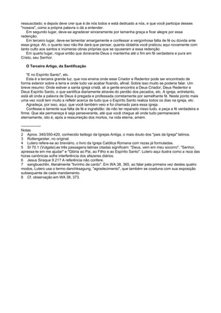 ressuscitado; e depois deve crer que é de nós todos e está dedicado a nós, e que você participa desses
"nossos", como a própria palavra o dá a entender.
Em segundo lugar, deve-se agradecer sinceramente por tamanha graça e ficar alegre por essa
redenção.
Em terceiro lugar, deve-se lamentar amargamente e confessar a vergonhosa falta de fé ou dúvida ante
essa graça. Ah, o quanto isso não lhe dará que pensar, quanta idolatria você praticou aqui novamente com
tanto culto aos santos e inúmeras obras próprias que se opuseram a essa redenção.
Em quarto lugar, rogue então que doravante Deus o mantenha até o fim em fé verdadeira e pura em
Cristo, seu Senhor.
O Terceiro Artigo, da Santificação
"E no Espírito Santo", etc.
Esta é a terceira grande luz, que nos ensina onde esse Criador e Redentor pode ser encontrado de
forma exterior sobre a terra e onde tudo vai acabar ficando, afinal. Sobre isso muito se poderia falar. Um
breve resumo: Onde estiver a santa igreja cristã, ali a gente encontra a Deus Criador, Deus Redentor e
Deus Espírito Santo, o que santifica diariamente através do perdão dos pecados, etc. A igreja, entretanto,
está ali onde a palavra de Deus é pregada e professada corretamente por semelhante fé. Neste ponto mais
uma vez você tem muito a refletir acerca de tudo que o Espírito Santo realiza todos os dias na igreja, etc.
Agradeça, por isso, aqui, que você também veio e foi chamado para essa igreja.
Confesse e lamente sua falta de fé e ingratidão: de não ter reparado nisso tudo, e peça a fé verdadeira e
firme. Que ela permaneça é seja perseverante, até que você chegue ali onde tudo permanecerá
eternamente, isto é, após a ressurreição dos mortos, na vida eterna, amém.
----------------
Notas
2 Aprox. 340/350-420, conhecido teólogo da Igrejas Antiga, o mais douto dos "pais da Igreja" latinos.
3 Rottengeister, no original.
4 Lutero refere-se ao breviário, o livro da Igreja Católica Romana com rezas já formuladas.
5 SI 70.1 (Vulgata);as três passagens latinas citadas significam: "Deus, vem em meu socorro", "Senhor,
apressa-te em me ajudar" e "Glória ao Pai, ao Filho e ao Espírito Santo". Lutero aqui ilustra como a reza das
horas canônicas sofre interferência dos afazeres diários.
6 Jesus Siraque 9.21? A referência não confere.
7 sangbuechlin, literalmente "livrinho de canto". Em WA 38, 365, ao falar pela primeira vez destes quatro
modos, Lutero usa o termo danchksagung, "agradecimento", que também se coaduna com sua exposição
subsequente de cada mandamento.
8 Cf. observação em WA 38, 373.
 