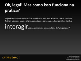 Ok, legal! Mas como isso funciona na prática? Hoje existem muitas redes sociais espalhadas pela web. Youtube, Orkut, Facebook, Twitter, além dos blogs e a força dos artigos e comentários. Compartilhar significa  interagir , se aproximar das pessoas. Falar de "um para um". http://cristianoweb.net (21) 8412-8528 / 3217-9528 [email_address] 