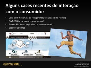 Alguns cases recentes de interação com o consumidor Coca-Cola (Coca-Cola dá refrigerante para usuário do Twitter) FIAT CC (Um carro pra chamar de seu) Boteco São Bento (o pior bar do sistema solar!!) Besouro (o filme) http://cristianoweb.net (21) 8412-8528 / 3217-9528 [email_address] 