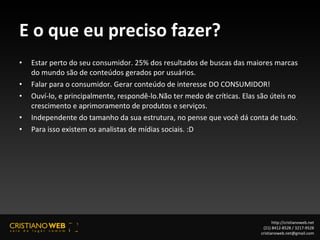 E o que eu preciso fazer? Estar perto do seu consumidor. 25% dos resultados de buscas das maiores marcas do mundo são de conteúdos gerados por usuários. Falar para o consumidor. Gerar conteúdo de interesse DO CONSUMIDOR! Ouví-lo, e principalmente, respondê-lo.Não ter medo de críticas. Elas são úteis no crescimento e aprimoramento de produtos e serviços. Independente do tamanho da sua estrutura, no pense que você dá conta de tudo. Para isso existem os analistas de mídias sociais. :D http://cristianoweb.net (21) 8412-8528 / 3217-9528 [email_address] 