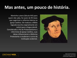 Mas antes, um pouco de história. Martinho Lutero (Século XVI) para quem não sabe, foi autor de 95 teses que sugeriram a reforma interna na Igreja Católica. Ele traduziu a Bíblia Sagrada (escrita originalmente em Latim) para a língua alemã. Considerado o Pai do Protestantismo e reformista da Igreja Católica, suas ideias influenciaram a Reforma Protestante e mudaram o curso da Civilização ocidental. http://cristianoweb.net (21) 8412-8528 / 3217-9528 [email_address] 