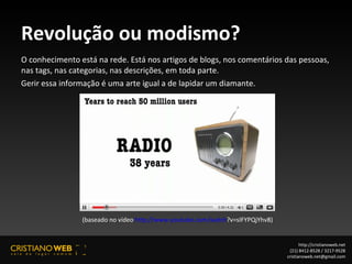 Revolução ou modismo? O conhecimento está na rede. Está nos artigos de blogs, nos comentários das pessoas, nas tags, nas categorias, nas descrições, em toda parte.  Gerir essa informação é uma arte igual a de lapidar um diamante. http://cristianoweb.net (21) 8412-8528 / 3217-9528 [email_address] (baseado no vídeo  http://www.youtube.com/watch ?v=sIFYPQjYhv8 )  