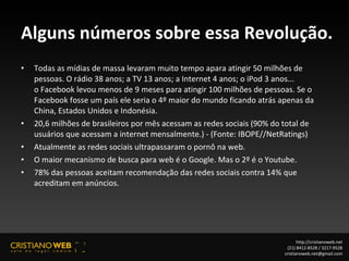 Alguns números sobre essa Revolução. Todas as mídias de massa levaram muito tempo apara atingir 50 milhões de pessoas. O rádio 38 anos; a TV 13 anos; a Internet 4 anos; o iPod 3 anos...  o Facebook levou menos de 9 meses para atingir 100 milhões de pessoas. Se o Facebook fosse um país ele seria o 4º maior do mundo ficando atrás apenas da China, Estados Unidos e Indonésia. 20,6 milhões de brasileiros por mês acessam as redes sociais (90% do total de usuários que acessam a internet mensalmente.) - (Fonte: IBOPE//NetRatings) Atualmente as redes sociais ultrapassaram o pornô na web. O maior mecanismo de busca para web é o Google. Mas o 2º é o Youtube. 78% das pessoas aceitam recomendação das redes sociais contra 14% que acreditam em anúncios. http://cristianoweb.net (21) 8412-8528 / 3217-9528 [email_address] 