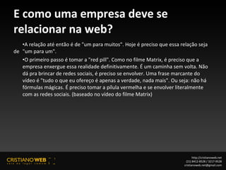 E como uma empresa deve se relacionar na web? A relação até então é de "um para muitos". Hoje é preciso que essa relação seja de  "um para um". O primeiro passo é tomar a "red pill". Como no filme Matrix, é preciso que a  empresa enxergue essa realidade definitivamente. É um caminha sem volta. Não  dá pra brincar de redes sociais, é preciso se envolver. Uma frase marcante do  vídeo é "tudo o que eu ofereço é apenas a verdade, nada mais". Ou seja: não há  fórmulas mágicas. É preciso tomar a pílula vermelha e se envolver literalmente  com as redes sociais. (baseado no vídeo do filme Matrix) http://cristianoweb.net (21) 8412-8528 / 3217-9528 [email_address] 