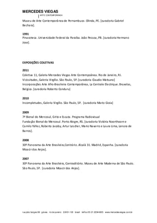 MERCEDES VIEGAS
| ARTE CONTEMPORÂNEA
rua joão borges 86 gávea rio de janeiro 22451-100 brasil tel/fax55 21 22944305 www.mercedesviegas.com.br
Museu de Arte Contemporânea de Pernambuco. Olinda, PE. [curadoria Gabriel
Bechara].
1991
Pinacoteca. Universidade Federal da Paraíba. João Pessoa, PB. [curadoria Hermano
Jose].
EXPOSIÇÕES COLETIVAS
2011
Coletiva 11, Galeria Mercedes Viegas Arte Contempoânea. Rio de Janeiro, RJ.
Vicissitudes, Galeria Virgílio. São Paulo, SP. [curadoria Claudio Matsuno]
Incorporações Arte Afro-Brasileira Contemporânea, La Centrale Electrique. Bruxelas,
Belgica. [curadoria Roberto Conduru]
2010
Incompletudes, Galeria Virgílio. São Paulo, SP. [curadoria Mario Gioia]
2009
7ª Bienal do Mercosul, Grito e Escuta. Programa Radiovisual
Fundação Bienal do Mercosul. Porto Alegre, RS. [curadoria Victória Noorthoorne
Camilo Yáñez, Roberto Jacoby, Artur Lescher, Mario Navarro e Laura Lima, Lenora de
Barros].
2008
30º Panorama da Arte Brasileira,Contrário. Alcalá 31. Madrid, Espanha. [curadoria
Moacir dos Anjos].
2007
30º Panorama da Arte Brasileira, Contraditório. Museu de Arte Moderna de São Paulo.
São Paulo, SP. [curadoria Moacir dos Anjos].
 