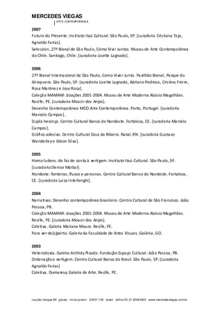 MERCEDES VIEGAS
| ARTE CONTEMPORÂNEA
rua joão borges 86 gávea rio de janeiro 22451-100 brasil tel/fax55 21 22944305 www.mercedesviegas.com.br
2007
Futuro do Presente. Instituto Itaú Cultural. São Paulo, SP. [curadoria Cristiana Tejo,
Agnaldo Farias].
Selección, 27ª Bienal de São Paulo, Cómo Vivir Juntos. Museu de Arte Contemporânea
do Chile. Santiago, Chile. [curadoria Lisette Lagnado].
2006
27ª Bienal Internacional de São Paulo, Como Viver Junto. Pavilhão Bienal, Parque do
Ibirapuera. São Paulo, SP. [curadoria Lisette Lagnado, Adriano Pedrosa, Cristina Freire,
Rosa Martinez e Jose Roca].
Coleção MAMAM: doações 2001-2004. Museu de Arte Moderna Aloisio Magalhães.
Recife, PE. [curadoria Moacir dos Anjos].
Desenho Contemporâneo MCO Arte Contemporânea. Porto, Portugal. [curadoria
Marcelo Campos].
Dupla herança. Centro Cultural Banco do Nordeste. Fortaleza, CE. [curadoria Marcelo
Campos].
Gráfico adesivo. Centro Cultural Casa da Ribeira. Natal, RN. [curadoria Gustavo
Wanderleye Edson Silva].
2005
Homoludens:do faz de conta à vertigem. Instituto Itaú Cultural. São Paulo, SP.
[curadoria Denise Mattar].
Nordeste: fonteiras, fluxos e personas. Centro Cultural Banco do Nordeste. Fortaleza,
CE. [curadoria Luiza Interlenghi].
2004
Narrativas: Desenho contemporâneo brasileiro. Centro Cultural de São Francisco. João
Pessoa, PB.
Coleção MAMAM: doações 2001-2004. Museu de Arte Moderna Aloisio Magalhães.
Recife, PE. [curadoria Moacir dos Anjos].
Coletiva. Galeria Mariana Moura. Recife, PE.
Para ver de(s)perto. Galeria da Faculdade de Artes Visuais. Goiânia, GO.
2003
Heterodoxia. Galeria Archidy Picado. Fundação Espaço Cultural. João Pessoa, PB.
Ordenaçãoe vertigem. Centro Cultural Banco do Brasil. São Paulo, SP. [curadoria
Agnaldo Farias]
Coletiva. Dumaresq Galeria de Arte. Recife, PE.
 