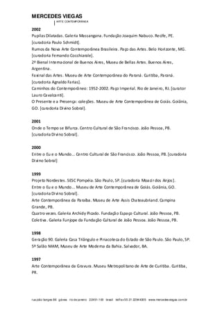 MERCEDES VIEGAS
| ARTE CONTEMPORÂNEA
rua joão borges 86 gávea rio de janeiro 22451-100 brasil tel/fax55 21 22944305 www.mercedesviegas.com.br
2002
Pupilas Dilatadas. Galeria Massangana. Fundação Joaquim Nabuco. Recife, PE.
[curadoria Paulo Schmidt].
Rumos da Nova Arte Contemporânea Brasileira. Paço das Artes. Belo Horizonte, MG.
[curadoria Fernando Cocchiarale].
2ª Bienal Internacional de Buenos Aires, Museu de Bellas Artes. Buenos Aires,
Argentina.
Faxinal das Artes. Museu de Arte Contemporânea do Paraná. Curitiba, Paraná.
[curadoria Agnaldo Farias].
Caminhos do Contemporâneo: 1952-2002. Paço Imperial. Rio de Janeiro, RJ. [curator
Lauro Cavalcanti].
O Presente e a Presença: coleções. Museu de Arte Contemporânea de Goiás. Goiânia,
GO. [curadoria Divino Sobral].
2001
Onde o Tempo se Bifurca. Centro Cultural de São Francisco. João Pessoa, PB.
[curadoria Divino Sobral].
2000
Entre o Eu e o Mundo... Centro Cultural de São Francisco. João Pessoa, PB. [curadoria
Divino Sobral]
1999
Projeto Nordestes. SESC Pompéia. São Paulo, SP. [curadoria Moacir dos Anjos].
Entre o Eu e o Mundo... Museu de Arte Contemporânea de Goiás. Goiânia, GO.
[curadoria Divino Sobral].
Arte Contemporânea da Paraíba. Museu de Arte Assis Chateaubriand. Campina
Grande, PB.
Quatro vezes. Galeria Archidy Picado. Fundação Espaço Cultural. João Pessoa, PB.
Coletiva. Galeria Funjope da Fundação Cultural de João Pessoa. João Pessoa, PB.
1998
Geração 90. Galeria Casa Triângulo e Pinacoteca do Estado de São Paulo. São Paulo, SP.
5º Salão MAM, Museu de Arte Moderna da Bahia. Salvador, BA.
1997
Arte Contemporânea da Gravura. Museu Metropolitano de Arte de Curitiba. Curitiba,
PR.
 