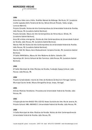 MERCEDES VIEGAS
| ARTE CONTEMPORÂNEA
rua joão borges 86 gávea rio de janeiro 22451-100 brasil tel/fax55 21 22944305 www.mercedesviegas.com.br
1996
Antarctica Artes com a Folha. Pavilhão Manoel da Nóbrega. São Paulo, SP. [curadoria
Lisette Lagnado,Stella Teixeira de Barros, Nelson Brissak Peixoto, Tadeu Jungle,
Lorenzo Mammì].
Projeto Conexão. Núcleo de Arte Contemporânea da Universidade Federal da Paraíba.
João Pessoa, PB. [curadoria Gabriel Bechara].
Projeto Conexão. Museu de Arte Contemporânea de Pernambuco. Olinda, PE.
[curadoria Gabriel Bechara].
Anos 80:artistas emergentes. Núcleo de Arte Contemporânea da Universidade Federal
da Paraíba. João Pessoa, PB. [curadoria Gabriel Bechara].
Mostra NAC 96. Núcleo de Arte Contemporânea da Universidade Federal da Paraíba.
João Pessoa, PB. [curadoria Gabriel Bechara].
Mostra NAC 96. Museu Assis Chateaubriand. Campina Grande, PB. [curadoria Gabriel
Bechara].
3º Salão MAM-Bahia, Museu de Arte Moderna da Bahia. Salvador, BA.
Apocalipse XII. Centro Cultural de São Francisco. João Pessoa, PB. [curadoria Gabriel
Bechara].
1994
6º Salão Municipal de Artes Plásticas da Paraíba, Fundação Espaço Cultural, João
Pessoa. João Pessoa, PB.
1994
Projeto Cumplicidades:mostra de Artes do Nordeste do Brasil em Portugal. Galeria
Municipal Castro Verde; Museu Etinográfico Serpa. Serpa, Portugal.
1993
Artistas Plásticos Paraibanos. Pinacoteca da Universidade Federal da Paraíba. João
Pessoa, PB.
1992
IV Exposição de Arte BIKOO-TEN. ECO 92. Nowa Escritório de Arte. Rio de Janeiro, RJ.
Projeto Cultural JMB. ABISMOS 5. Universidade Federal da Paraíba. João Pessoa, PB.
1990
IV Salão Municipal de Artes Plásticas da Paraíba. Núcleo de Arte Contemporânea da
Universidade Federal da Paraíba. João Pessoa, PB.
 