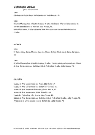 MERCEDES VIEGAS
| ARTE CONTEMPORÂNEA
rua joão borges 86 gávea rio de janeiro 22451-100 brasil tel/fax55 21 22944305 www.mercedesviegas.com.br
1989
Coletiva Arte Sobre Papel. Galeria Gamela. João Pessoa, PB.
1988
III Salão Municipal de Artes Plásticas da Paraíba. Núcleo de Arte Contemporânea da
Universidade Federal da Paraíba. João Pessoa, PB.
Artes Plásticas na Paraíba:Ontem e Hoje. Pinacoteca da Universidade Federal da
Paraíba.
PRÊMIOS
1996
3º Salão MAM-Bahia, Mensão Especial. Museu de Arte Moderna da Bahia. Salvador,
BA.
1988
III Salão Municipal de Artes Plásticas da Paraíba. Premio Artista mais promissor. Núcleo
de Arte Contemporânea da Universidade Federal da Paraíba. João Pessoa, PB.
COLEÇÕES
Museu de Arte Moderna de São Paulo. São Paulo, SP.
Museu de Arte Contemporânea do Paraná. Curitiba, PA.
Museu de Arte Moderna Aloísio Magalhães. Recife, PE.
Museu de Arte Moderna da Bahia. Salvador, BA.
Fundação Cultural de João Pessoa. João Pessoa, PB
Núcleo de Arte Contemporânea da Universidade Federal da Paraíba. João Pessoa, PB.
Pinacoteca da Universidade Federal da Paraíba . João Pessoa, PB
 