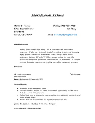 PROFESSIONAL RESUME
Martin O. Hunter Phone (512) 436-9758
5802 Brown Rock Tr. Cell (512)
962-8882
Austin, TX. 78749 Email: martinhunterm1@msn.com
Professional Profile
twenty years building single family, one & two family and, multi-family
structures. 15 plus years intimately involved in building, training and, improving
highly qualified construction management teams. average annual project
assignments between $18 and $47 Million revenue centers. As a certified
production management professional contributed to the development of, budgets,
controls, Schedules, reporting and, tracking and, safety management programs.
Experience
Jb cumby construction Title: Director
of Construction
Dates: November 2015 to April 2016
Accomplishments
 Established on-site management teams
 Developed schedules, budgets and vendor assignment for approximately 100,000 square
feet of new multi-family structures.
 Reduced build times on three active projects resulting in an additional 3 months of rental
income on each project.
 Average Build time reductions100- 150 days to per project close out.
Jimmy Jacobs Homes a Century Communities Company
Title: South Area Construction Manager
 