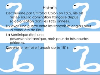 Historia
Découverte par Cristobal Colón en 1502, l'île est
    restée sous la domination française depuis
    sa colonisation dans les 1635 années.
Il y avait une guerre entre les français et anglais pour
    la conquête de l'île.
La Martinique était une
    possession britannique, mais pour de très courtes
    périodes.
Devenu le territoire français après 1816.
 