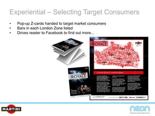 Experiential – Selecting Target Consumers
• Pop-up Z-cards handed to target market consumers
• Bars in each London Zone listed
• Drives reader to Facebook to find out more...
 