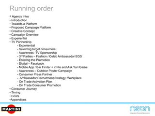 Running order
• Agency Intro
• Introduction
• Towards a Platform
• Proposed Campaign Platform
• Creative Concept
• Campaign Overview
• Experiential
• TV Partnership
- Experiential
- Selecting target consumers
- Awareness -TV Sponsorship
- 3rd Parties – Fashion / Celeb Ambassador EGS
- Entering the Promotion
- Digital – Facebook
- Mobile App / Bar Finder + invite and Ask Yuri Game
- Awareness – Outdoor Poster Campaign
- Consumer Press Partner
- Ambassador Recruitment Strategy: Workplace
- On Trade Activation Plan
- On Trade Consumer Promotion
• Consumer Journey
• Timing
• Costs
•Appendices
 