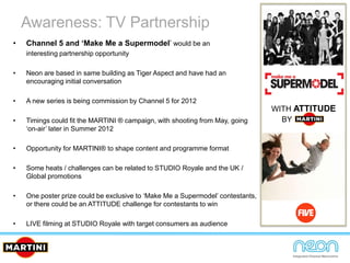 Awareness: TV Partnership
• Channel 5 and ‘Make Me a Supermodel’ would be an
interesting partnership opportunity
• Neon are based in same building as Tiger Aspect and have had an
encouraging initial conversation
• A new series is being commission by Channel 5 for 2012
• Timings could fit the MARTINI ® campaign, with shooting from May, going
‘on-air’ later in Summer 2012
• Opportunity for MARTINI® to shape content and programme format
• Some heats / challenges can be related to STUDIO Royale and the UK /
Global promotions
• One poster prize could be exclusive to ‘Make Me a Supermodel’ contestants,
or there could be an ATTITUDE challenge for contestants to win
• LIVE filming at STUDIO Royale with target consumers as audience
WITH ATTITUDE
BY
 
