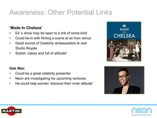 Awareness: Other Potential Links
‘Made In Chelsea’
• E4’ s show may be open to a link of some kind
• Could tie-in with filming a scene at an Icon venue
• Good source of Celebrity ambassadors to visit
Studio Royale
• Stylish, classy and full of attitude!
Gok Wan
• Could be a great celebrity presenter
• Neon are investigating his upcoming ventures
• He could help women ‘discover their inner attitude’
 