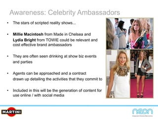 Awareness: Celebrity Ambassadors
• The stars of scripted reality shows...
• Millie Macintosh from Made in Chelsea and
Lydia Bright from TOWIE could be relevant and
cost effective brand ambassadors
• They are often seen drinking at show biz events
and parties
• Agents can be approached and a contract
drawn up detailing the activities that they commit to
• Included in this will be the generation of content for
use online / with social media
 