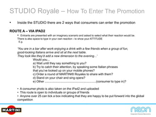 STUDIO Royale – How To Enter The Promotion
• Inside the STUDIO there are 2 ways that consumers can enter the promotion
ROUTE A – VIA IPAD2
• Entrants are presented with an imaginary scenario and asked to select what their reaction would be.
There is also space to type in your own reaction - to show your ATTITUDE
E.g.
‘You are in a bar after work enjoying a drink with a few friends when a group of fun,
good-looking Italians arrive and sit at the next table.
They look like they’d add a new dimension to the evening...’
Would you...
a) Wait until they say something to you?
b) Try to catch their attention, by speaking some Italian phrases
that you’ve looked up on your mobile phones?
c) Order a round of MARTINI® Royales to share with them?
d) Stand on your chair and sing opera?
e) Other .............................................................(consumer to type in)?
• A consumer photo is also taken on the iPad2 and uploaded
• This route is open to individuals or groups of friends
• Anyone over 25 can tick a box indicating that they are happy to be put forward into the global
competition
 