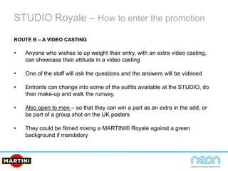 STUDIO Royale – How to enter the promotion
ROUTE B – A VIDEO CASTING
• Anyone who wishes to up weight their entry, with an extra video casting,
can showcase their attitude in a video casting
• One of the staff will ask the questions and the answers will be videoed
• Entrants can change into some of the outfits available at the STUDIO, do
their make-up and walk the runway.
• Also open to men – so that they can win a part as an extra in the add, or
be part of a group shot on the UK posters
• They could be filmed mixing a MARTINI® Royale against a green
background if mandatory
 