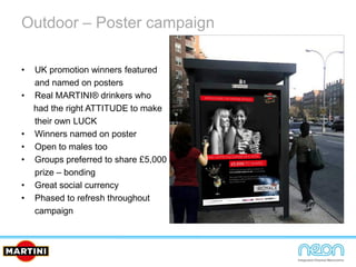 Outdoor – Poster campaign
• UK promotion winners featured
and named on posters
• Real MARTINI® drinkers who
had the right ATTITUDE to make
their own LUCK
• Winners named on poster
• Open to males too
• Groups preferred to share £5,000
prize – bonding
• Great social currency
• Phased to refresh throughout
campaign
 