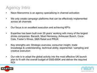 Agency Intro
• Neon Marcomms is an agency specialising in channel activation
• We only create campaign platforms that can be effectively implemented
across all channels
• Our focus is on excellent execution and achieving KPI’s
• Expertise has been built over 20 years’ working with many of the largest
drinks companies: Bacardi, Moet Hennessy, Anheuser Busch, Coca-
Cola, Foster’s Wines, S&N Retail and PRUK
• Key strengths are: Strategic overview, consumer insight, trade
knowledge & understanding, technical ability, experiential / sampling and
creative execution
• Our role is to adapt the global activity into the most effective UK launch
plan to fit with the overall budget of £600-800K and deliver the required
ROI
 