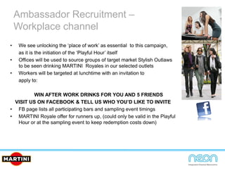Ambassador Recruitment –
Workplace channel
• We see unlocking the ‘place of work’ as essential to this campaign,
as it is the initiation of the ‘Playful Hour’ itself
• Offices will be used to source groups of target market Stylish Outlaws
to be seen drinking MARTINI Royales in our selected outlets
• Workers will be targeted at lunchtime with an invitation to
apply to:
WIN AFTER WORK DRINKS FOR YOU AND 5 FRIENDS
VISIT US ON FACEBOOK & TELL US WHO YOU’D LIKE TO INVITE
• FB page lists all participating bars and sampling event timings
• MARTINI Royale offer for runners up, (could only be valid in the Playful
Hour or at the sampling event to keep redemption costs down)
 