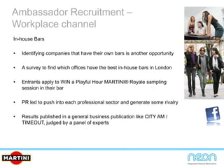 In-house Bars
• Identifying companies that have their own bars is another opportunity
• A survey to find which offices have the best in-house bars in London
• Entrants apply to WIN a Playful Hour MARTINI® Royale sampling
session in their bar
• PR led to push into each professional sector and generate some rivalry
• Results published in a general business publication like CITY AM /
TIMEOUT, judged by a panel of experts
Ambassador Recruitment –
Workplace channel
 