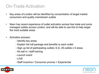 On-Trade Activation
• Key areas of London will be identified by concentration of target market
consumers and quality mainstream outlets
• Neon has recent experience of outlet activation across free trade and some
managed outlets across London, and will be able to use this to help target
the most suitable areas
• Activation process:
- Identify key areas
- Explain the full package and benefits to each outlet
- Sign up list of participating outlets; E.G. 20 outlets x 5 areas
- Kit sell in / staff training
- Launch event
- LIVE
- Staff incentive / Consumer promos + Experiential
 