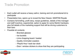 Trade Promotion
• Each outlet will receive a heavy sell-in, training and rich promotional kit to
participate
• Presentation box, opens up to reveal the New Classic: MARTINI Royale
• Contains full briefing, profit story, recipe guidelines, details of the manager
and staff incentive, experiential, option to apply for some Martini hardware,
plus full details of the marketing support that will be driving customers to
their bars
• Possible kit contents:
- Branded glasses
- Ice buckets
- Lime chopping board / basket
- Quality minimalist coasters
- ‘Playful Hour’ back bar clock
- Door / window stickers to show that they are participating
 