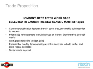 Trade Proposition
LONDON’S BEST AFTER WORK BARS
SELECTED TO LAUNCH THE NEW CLASSIC MARTINI Royale
• Consumer publication features bars in each area, plus traffic building offer
to readers
• Phone app for customers to invite groups of friends, promoted via outdoor
media
• Work place targeting in each zone
• Experiential overlay for a sampling event in each bar to build traffic, and
drive repeat purchase
• Social media support
 