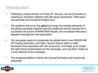 Introduction
• Following a tissue session on Friday 6th January, we have focused on
creating an activation platform that will cause awareness, interruption
and promote trial during the Playful Hour
• This platform will act as the glue that brings the existing elements of
the global campaign together with the additional activity required for a
successful UK launch of MARTINI® Royale, and increased relevance /
adoption amongst the new generation
• Our campaign seeks to incorporate the global team’s new DRESS ME
UP Casting activation, and style / fashion theme within a wider
framework that resonates with UK consumers, and helps us to create
the right brand ambassadors for the campaign, and use them visibly as
a core element of the campaign
• The proposed platform refines the channel activation plan previously
presented
 