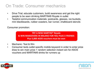 On Trade: Consumer mechanics
• Drive Trial, educate customers, build awareness and get the right
people to be seen drinking MARTINI® Royale in outlet
• Tasteful communication materials: postcards, glasses, ice buckets,
mini blackboards, rubber coasters, bar runner, chalkboard stencils
Consumer promotion:
TRY A NEW MARTINI® Royale
& WIN MAKEOVERS IN MILANO FOR YOU PLUS 3 FRIENDS
Plus 5,000 ASOS vouchers must be won
• Mechanic: Text & Win
• Consumer texts outlet specific mobile keyword in order to enter prize
draw to win main prize + random selection instant win for ASOS
vouchers and MARTINI® drinks for runners up
 