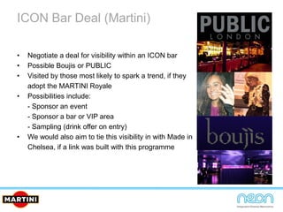 ICON Bar Deal (Martini)
• Negotiate a deal for visibility within an ICON bar
• Possible Boujis or PUBLIC
• Visited by those most likely to spark a trend, if they
adopt the MARTINI Royale
• Possibilities include:
- Sponsor an event
- Sponsor a bar or VIP area
- Sampling (drink offer on entry)
• We would also aim to tie this visibility in with Made in
Chelsea, if a link was built with this programme
 