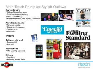 Main Touch Points for Stylish Outlaws
Journey to work
Sides of buses/bus stops
Tube/escalator advertising
Outdoor marketing
Free sheet media; The Stylist, The Metro
At work/at their desks
Targeted emails
Mobile app/messaging
Social media
Websites
Shopping
Going out after work
Experiential
Bar Staff
Journey Home
The Evening Standard
At Home
Television
Relevant female press
 