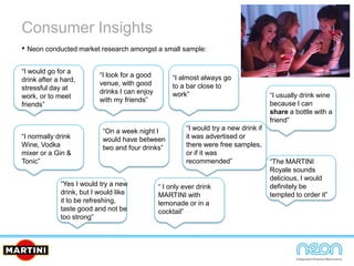Consumer Insights
• Neon conducted market research amongst a small sample:
“I would go for a
drink after a hard,
stressful day at
work, or to meet
friends”
“I look for a good
venue, with good
drinks I can enjoy
with my friends”
“I almost always go
to a bar close to
work”
“I normally drink
Wine, Vodka
mixer or a Gin &
Tonic”
“On a week night I
would have between
two and four drinks”
“I would try a new drink if
it was advertised or
there were free samples,
or if it was
recommended”
“I usually drink wine
because I can
share a bottle with a
friend”
“Yes I would try a new
drink, but I would like
it to be refreshing,
taste good and not be
too strong”
“ I only ever drink
MARTINI with
lemonade or in a
cocktail”
“The MARTINI
Royale sounds
delicious, I would
definitely be
tempted to order it”
 