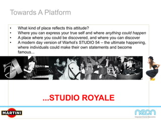 Towards A Platform
• What kind of place reflects this attitude?
• Where you can express your true self and where anything could happen
• A place where you could be discovered, and where you can discover
• A modern day version of Warhol’s STUDIO 54 – the ultimate happening,
where individuals could make their own statements and become
famous...
...STUDIO ROYALE
 