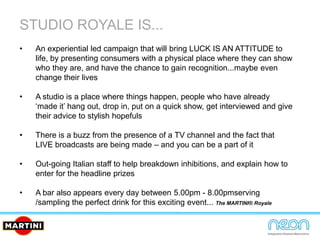 STUDIO ROYALE IS...
• An experiential led campaign that will bring LUCK IS AN ATTITUDE to
life, by presenting consumers with a physical place where they can show
who they are, and have the chance to gain recognition...maybe even
change their lives
• A studio is a place where things happen, people who have already
‘made it’ hang out, drop in, put on a quick show, get interviewed and give
their advice to stylish hopefuls
• There is a buzz from the presence of a TV channel and the fact that
LIVE broadcasts are being made – and you can be a part of it
• Out-going Italian staff to help breakdown inhibitions, and explain how to
enter for the headline prizes
• A bar also appears every day between 5.00pm - 8.00pmserving
/sampling the perfect drink for this exciting event... The MARTINI® Royale
 