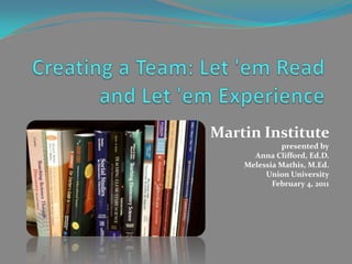 Creating a Team: Let 'em Read and Let 'em Experience  Martin Institute  presented by Anna Clifford, Ed.D. Melessia Mathis, M.Ed.  Union University February 4, 2011 