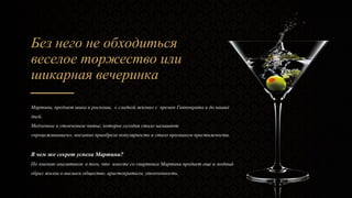 Без него не обходиться
веселое торжество или
шикарная вечеринка
Мартини, предмет шика и роскоши, « сладкой жизни» с времен Гиппократа и до наших
дней.
Медленное и утонченное питье, которое сегодня стало называют
«процеживанием», внезапно приобрело популярность и стало признаком престижности.
В чем же секрет успеха Мартини?
По мнению аналитиков в том, что вместе со спиртным Мартини продает еще и модный
образ жизни в высшем обществе, аристократизм, утонченность.
 