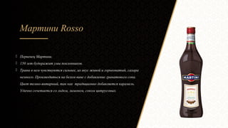 Мартини Rosso
 Первенец Мартини.
 150 лет будоражит умы поклонников.
 Травы в нем чувствуются сильнее, их вкус живой и горьковатый, сахара
немного. Производиться на белом вине с добавление гранатового сока.
Цвет темно-янтарный, так как традиционно добавляется карамель.
Удачно сочетается со льдом, лимоном, соком цитрусовых.
 