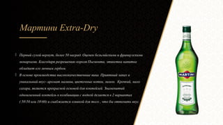 Мартини Extra-Dry
 Первый сухой вермут, более 50 наград. Оценен бельгийскими и французскими
монархами. Благодаря разрешению короля Пьемонта, этикетка напитка
обладает его личным гербом.
 В основе производства высококачественные вина. Приятный запах и
уникальный вкус- аромат малины, цветочные нотки, лимон. Крепкий, мало
сахара, является прекрасной основой для коктейлей. Знаменитый
одноименный коктейль в комбинации с водкой делается в 2 вариантах
( 5050 или 1060) и снабжается оливкой для того , что бы оттенить вкус.
 