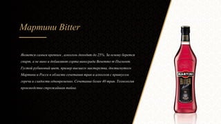 Мартини Bitter
Является самым крепким , алкоголь доходит до 25%. За основу берется
спирт, а не вино и добавляют сорта винограда Венетто т Пьемонт.
Густой рубиновый цвет, пример высшего мастерства, достигнутого
Мартини и Росси в области сочетания трав и алкоголя с привкусом
горечи и сладости одновременно. Сочетание более 40 трав. Технология
производства строжайшая тайна.
 