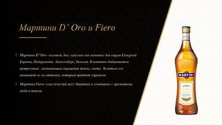 Мартини D’ Oro и Fiero
 Мартини D”Oro- золотой, был задуман как напиток для стран Северной
Европы, Нидерланды, Люксембург, Бельгия. В напиток добавляются
цитрусовые , вызывающие ощущения тепла, света. Золотым его
называют из за оттенка, который придает карамель.
 Мартини Fiero- классический вкус Мартини в сочетание с ароматами
меда и ванили.
 