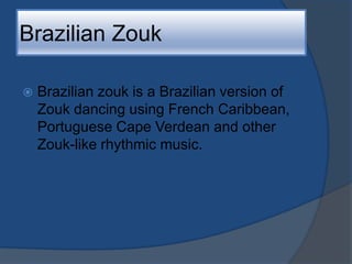 Brazilian ZoukBrazilian zouk is a Brazilian version of Zouk dancing using French Caribbean, Portuguese Cape Verdean and other Zouk-like rhythmic music.